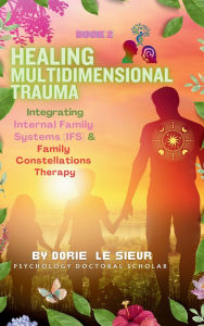 Title: Healing Multidimensional Trauma - Integrating Internal Family Systems (IFS) & Family Constellations Therapy, Author: Dorie Le Sieur