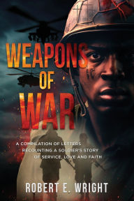 Title: Weapons of War: A Compilation of Letters Recounting a Soldier's Story of Service, Love and Faith, Author: Robert E Wright