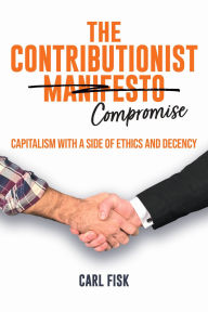Title: The Contributionist Compromise: Capitalism with a Side of Ethics and Decency, Author: Carl Fisk