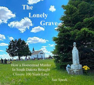 Title: The Lonely Grave - How a Homestead Murder in South Dakota Brought Closure 100 Years Later, Author: Sue Speck