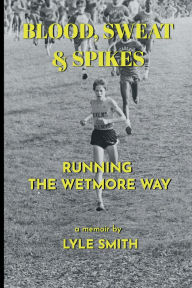 Title: Blood, Sweat & Spikes: Running the Wetmore Way, Author: Lyle Smith