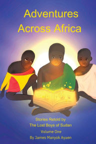 Title: Adventures Across Africa: Stories Retold by The Lost Boys of Sudan Volume One, Author: James M Ayuen
