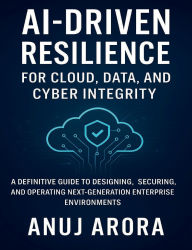Title: AI-Driven Resilience for Cloud, Data, and Cyber Integrity: A Definitive Guide to Designing, Securing, and Operating Next-Generation Enterprise Environments, Author: Anuj Arora