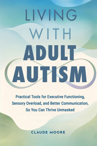 Living with Adult Autism: Practical Tools for Executive Functioning, Sensory Overload, and Better Communication, so You Can Thrive Unmasked