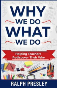 Title: Why We Do What We Do: Helping Teachers Rediscover Their Why, Author: Ralph Presley
