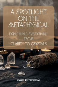 Title: A Spotlight on the Metaphysical: Exploring Everything from Clarity to Crystals, Author: Angie Tutterrow