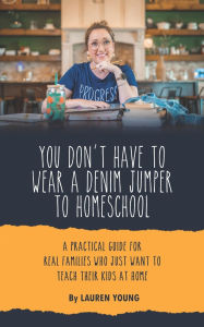 Title: You Don't Have to Wear a Denim Jumper to Homeschool: A Practical Guide for Real Families Who Just Want to Teach Their Kids at Home, Author: Lauren Young