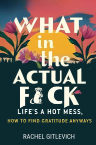 Title: What in the Actual Fck: Life's a hot mess, how to find gratitude anyways, Author: Rachel Gitlevich