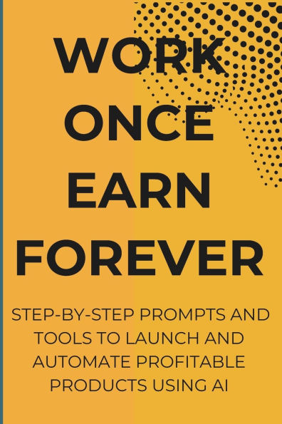 Work Once Earn Forever: Step-By-Step Prompts and Tools To Launch and Automate Profitable Products Using AI