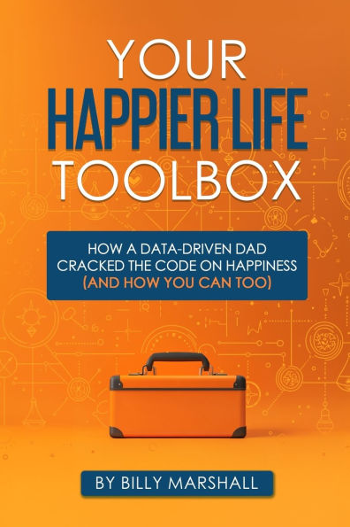 Your Happier Life Toolbox: How a Data-Driven Dad Cracked the Code on Happiness (and How You Can Too)